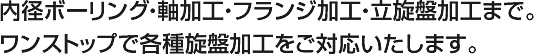 内径ボーリング・軸加工・フランジ加工・立旋盤加工まで。ワンストップで各種旋盤加工をご対応いたします。