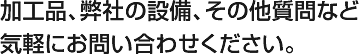 加工品、弊社の設備、その他質問など気軽にお問い合わせください。