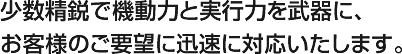 少数精鋭で機動力と実行力を武器に、お客様のご要望に迅速に対応いたします。