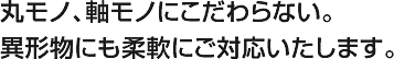 丸モノ、軸モノにこだわらない。異形物にも柔軟にご対応いたします。