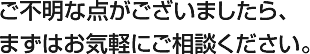 ご不明な点がございましたら、まずはお気軽にご相談ください。