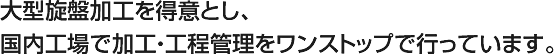 大型旋盤加工を得意とし、国内工場で加工・工程管理をワンストップで行っています。